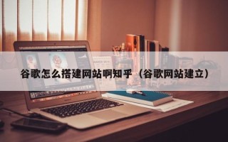 四川谷歌怎么搭建网站啊知乎（谷歌网站建立）