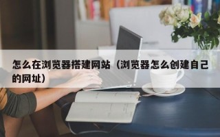 四川怎么在浏览器搭建网站（浏览器怎么创建自己的网址）