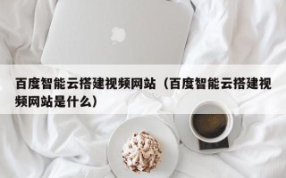 四川百度智能云搭建视频网站（百度智能云搭建视频网站是什么）