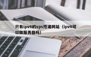 四川只有ipv6的vps搭建网站（ipv6可以做服务器吗）